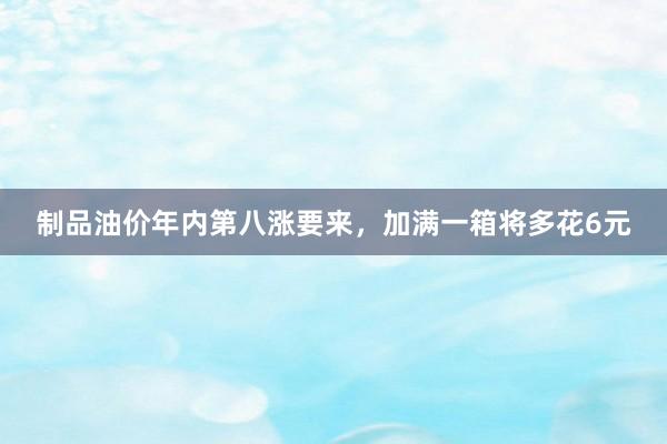 制品油价年内第八涨要来，加满一箱将多花6元