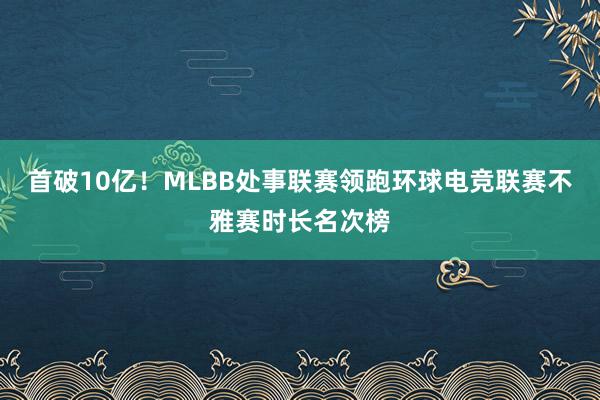 首破10亿！MLBB处事联赛领跑环球电竞联赛不雅赛时长名次榜