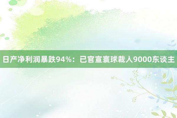 日产净利润暴跌94%：已官宣寰球裁人9000东谈主