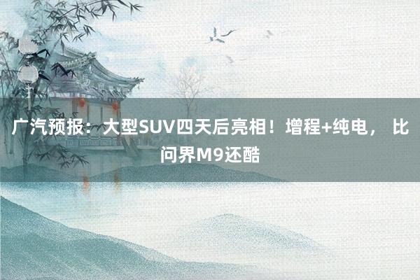 广汽预报：大型SUV四天后亮相！增程+纯电， 比问界M9还酷