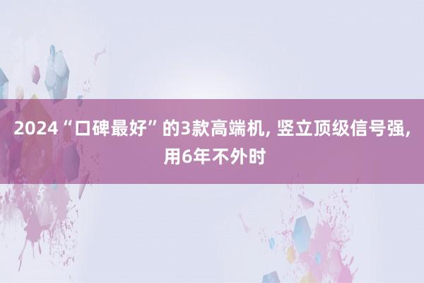 2024“口碑最好”的3款高端机, 竖立顶级信号强, 用6年不外时