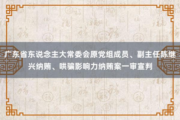 广东省东说念主大常委会原党组成员、副主任陈继兴纳贿、哄骗影响力纳贿案一审宣判