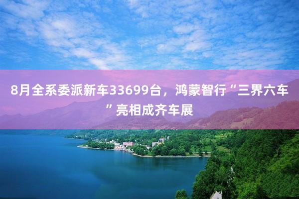 8月全系委派新车33699台，鸿蒙智行“三界六车”亮相成齐车展