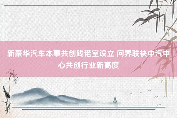 新豪华汽车本事共创践诺室设立 问界联袂中汽中心共创行业新高度