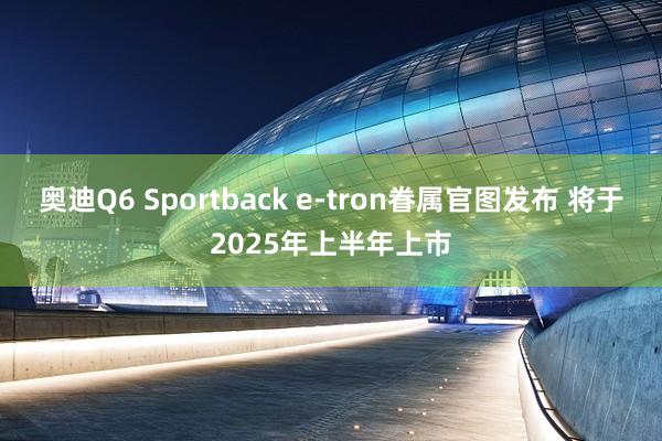 奥迪Q6 Sportback e-tron眷属官图发布 将于2025年上半年上市