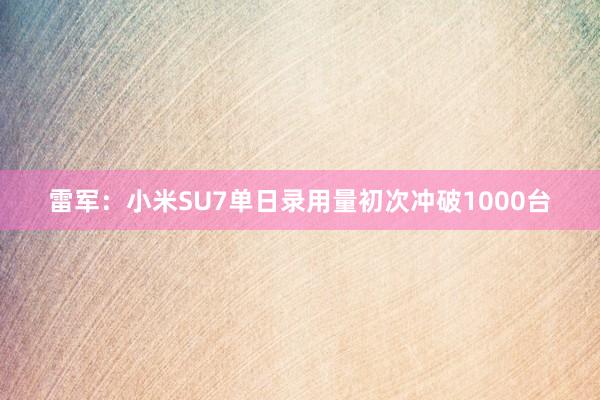 雷军:小米SU7单日录用量初次冲破1000台